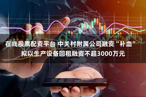 在线股票配资平台 中关村附属公司融资“补血”  拟以生产设备回租融资不超3000万元