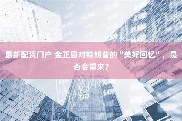 最新配资门户 金正恩对特朗普的“美好回忆”，是否会重来？