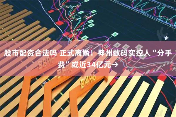 股市配资合法吗 正式离婚！神州数码实控人“分手费”或近34亿元→