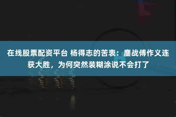 在线股票配资平台 杨得志的苦衷：鏖战傅作义连获大胜，为何突然装糊涂说不会打了