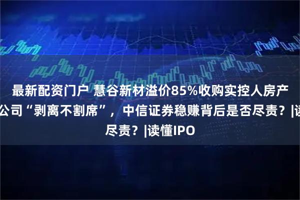 最新配资门户 慧谷新材溢价85%收购实控人房产，与子公司“剥离不割席”，中信证券稳赚背后是否尽责？|读懂IPO