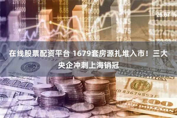 在线股票配资平台 1679套房源扎堆入市！三大央企冲刺上海销冠