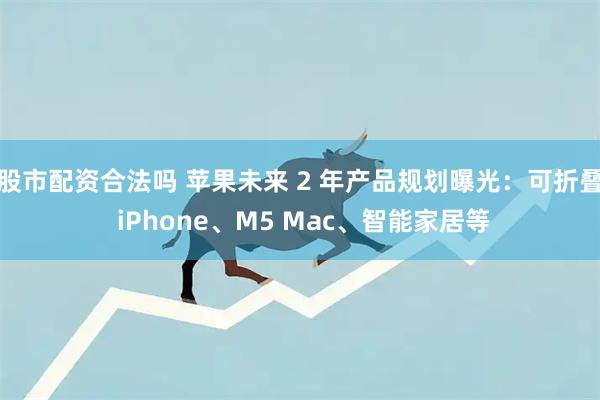 股市配资合法吗 苹果未来 2 年产品规划曝光：可折叠 iPhone、M5 Mac、智能家居等