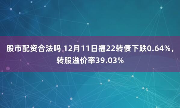 股市配资合法吗 12月11日福22转债下跌0.64%，转股溢价率39.03%