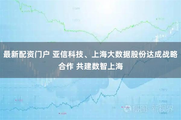 最新配资门户 亚信科技、上海大数据股份达成战略合作 共建数智上海