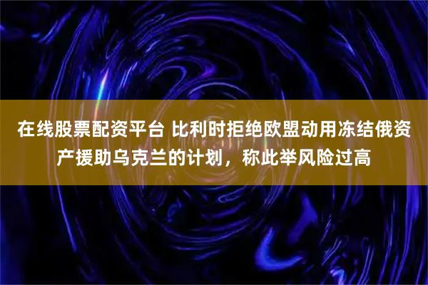 在线股票配资平台 比利时拒绝欧盟动用冻结俄资产援助乌克兰的计划，称此举风险过高