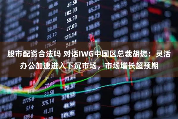 股市配资合法吗 对话IWG中国区总裁胡懋：灵活办公加速进入下沉市场，市场增长超预期