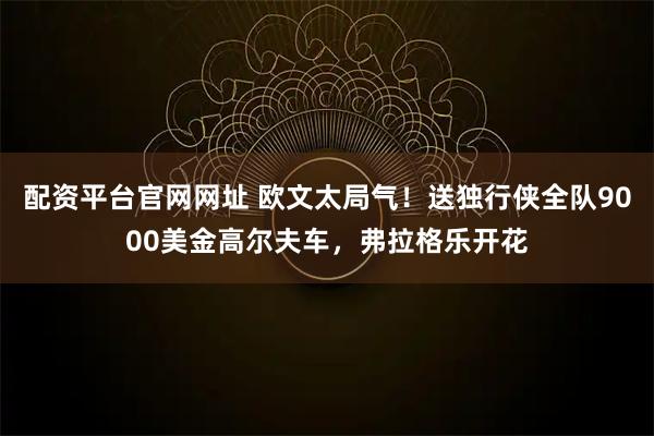 配资平台官网网址 欧文太局气！送独行侠全队9000美金高尔夫车，弗拉格乐开花