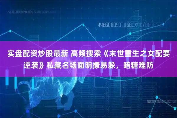 实盘配资炒股最新 高频搜索《末世重生之女配要逆袭》私藏名场面明撩易躲，暗糖难防