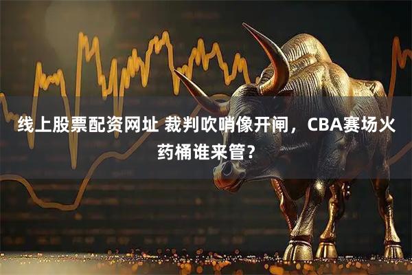 线上股票配资网址 裁判吹哨像开闸，CBA赛场火药桶谁来管？
