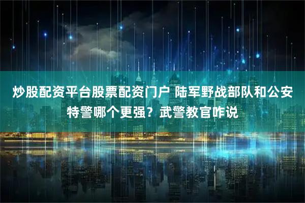 炒股配资平台股票配资门户 陆军野战部队和公安特警哪个更强？武警教官咋说