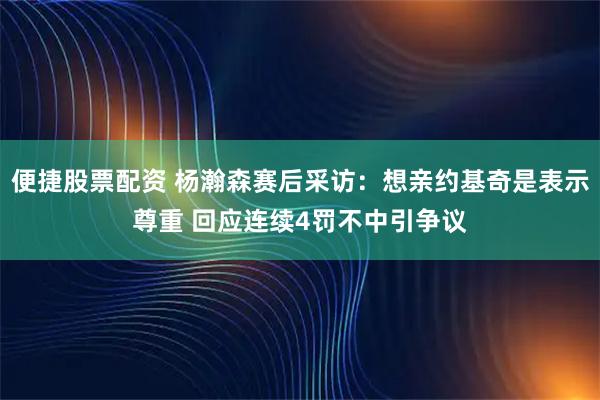 便捷股票配资 杨瀚森赛后采访：想亲约基奇是表示尊重 回应连续4罚不中引争议
