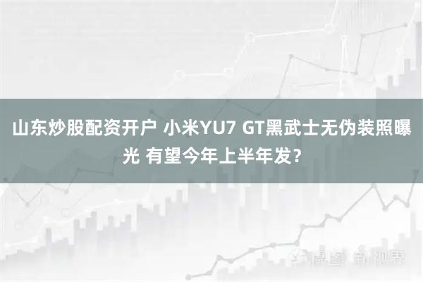 山东炒股配资开户 小米YU7 GT黑武士无伪装照曝光 有望今年上半年发？