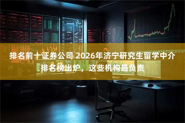 排名前十证券公司 2026年济宁研究生留学中介排名榜出炉，这些机构最负责