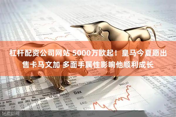 杠杆配资公司网站 5000万欧起！皇马今夏愿出售卡马文加 多面手属性影响他顺利成长