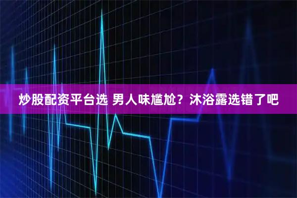 炒股配资平台选 男人味尴尬？沐浴露选错了吧
