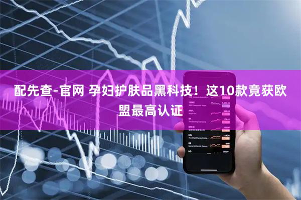 配先查-官网 孕妇护肤品黑科技！这10款竟获欧盟最高认证