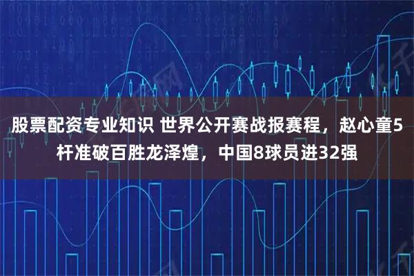 股票配资专业知识 世界公开赛战报赛程，赵心童5杆准破百胜龙泽煌，中国8球员进32强