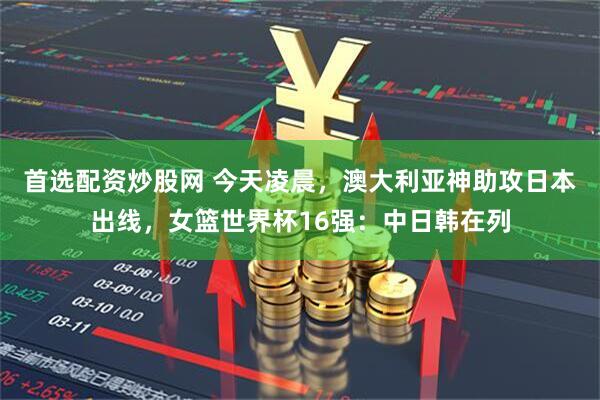 首选配资炒股网 今天凌晨，澳大利亚神助攻日本出线，女篮世界杯16强：中日韩在列