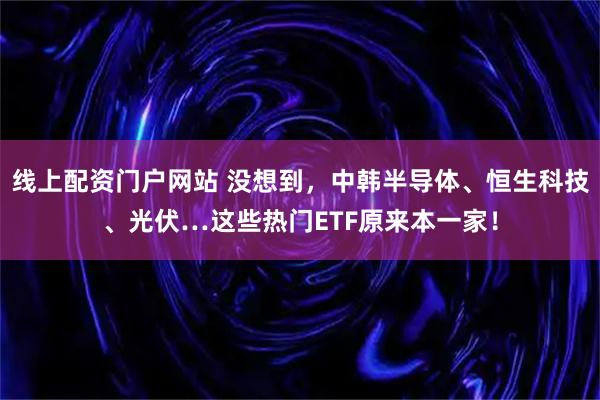 线上配资门户网站 没想到，中韩半导体、恒生科技、光伏…这些热门ETF原来本一家！