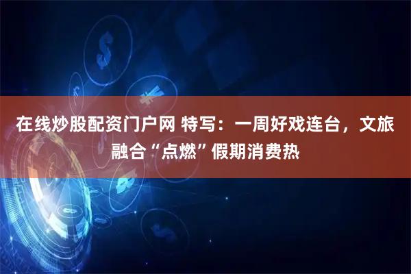 在线炒股配资门户网 特写：一周好戏连台，文旅融合“点燃”假期消费热