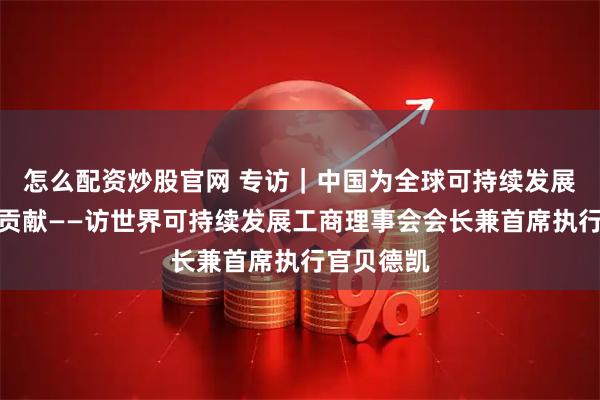 怎么配资炒股官网 专访｜中国为全球可持续发展作出重要贡献——访世界可持续发展工商理事会会长兼首席执行官贝德凯