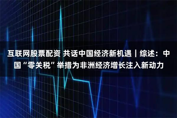 互联网股票配资 共话中国经济新机遇｜综述：中国“零关税”举措为非洲经济增长注入新动力
